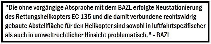 Die ohne vorgngige Absprache mit dem BAZL erfolgte Neustationierung des Rettungshelikopters EC 135 
		   und die damit verbundene rechtswidrig gebaute Abstellflche fr den Helikopter sind sowohl in luftfahrtspezifischer als 
		   auch in umweltrechtlicher Hinsicht problematisch.